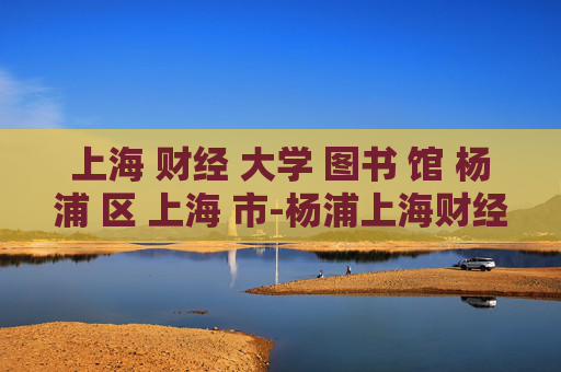 上海 财经 大学 图书 馆 杨浦 区 上海 市-杨浦上海财经大学图书馆特色揭秘
