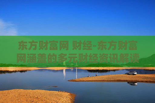 东方财富网 财经-东方财富网涵盖的多元财经资讯解读