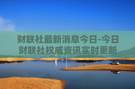 财联社最新消息今日-今日财联社权威资讯实时更新