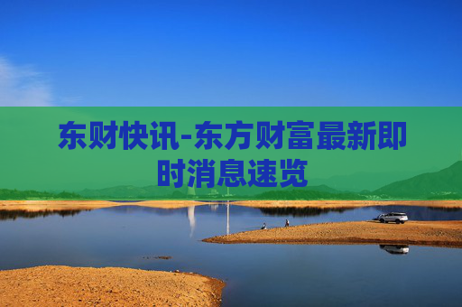 东财快讯-东方财富最新即时消息速览