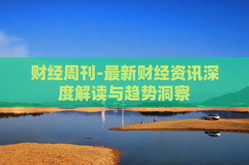 财经周刊-最新财经资讯深度解读与趋势洞察