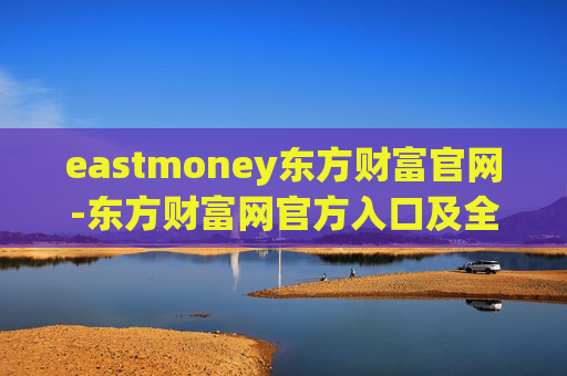 eastmoney东方财富官网-东方财富网官方入口及全面服务信息