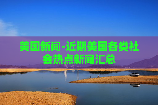 美国新闻-近期美国各类社会热点新闻汇总