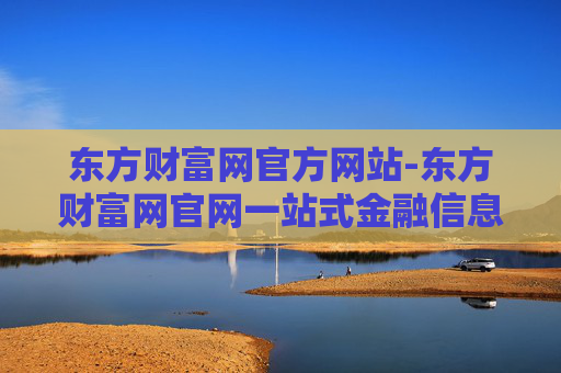 东方财富网官方网站-东方财富网官网一站式金融信息服务平台