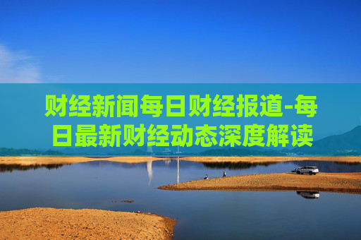财经新闻每日财经报道-每日最新财经动态深度解读