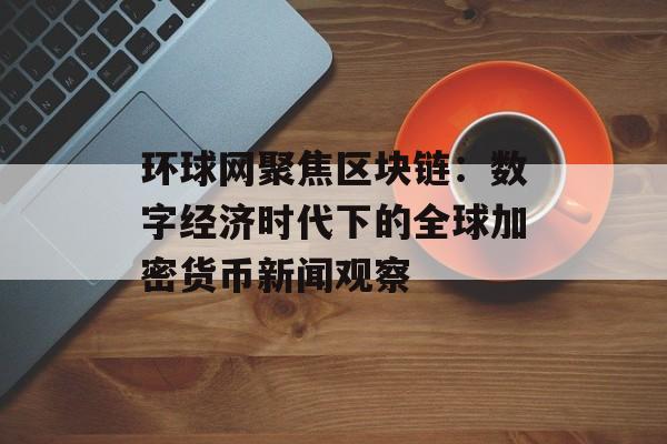 环球网聚焦区块链：数字经济时代下的全球加密货币新闻观察