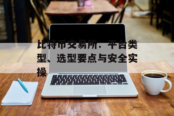 比特币交易所：平台类型、选型要点与安全实操