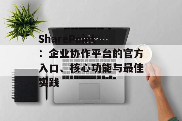 SharePoint：企业协作平台的官方入口、核心功能与最佳实践