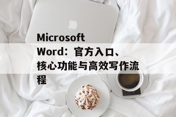 Microsoft Word：官方入口、核心功能与高效写作流程